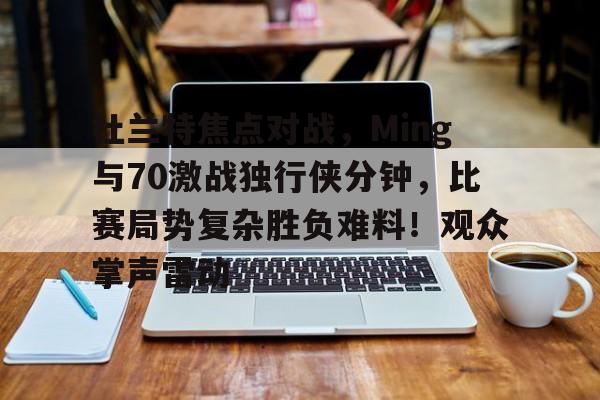 杜兰特焦点对战，Ming与70激战独行侠分钟，比赛局势复杂胜负难料！观众掌声雷动的简单介绍