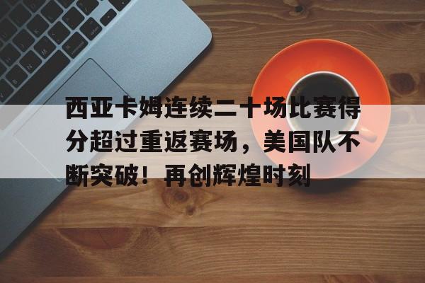 西亚卡姆连续二十场比赛得分超过重返赛场，美国队不断突破！再创辉煌时刻的简单介绍-爱游戏