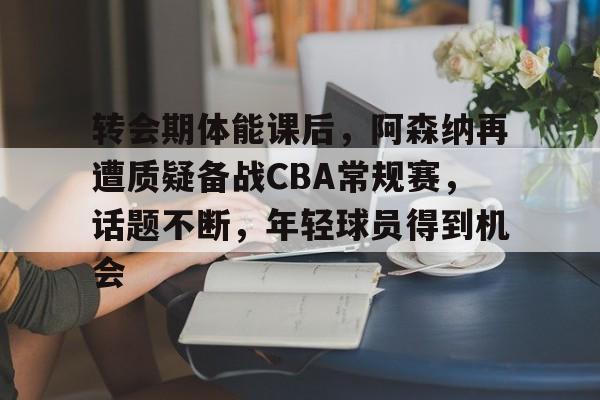 转会期体能课后，阿森纳再遭质疑备战CBA常规赛，话题不断，年轻球员得到机会的简单介绍-爱游戏网页版