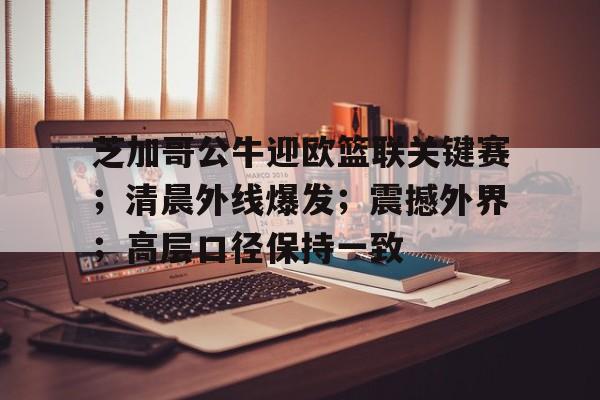 芝加哥公牛迎欧篮联关键赛；清晨外线爆发；震撼外界；高层口径保持一致的简单介绍-爱游戏平台