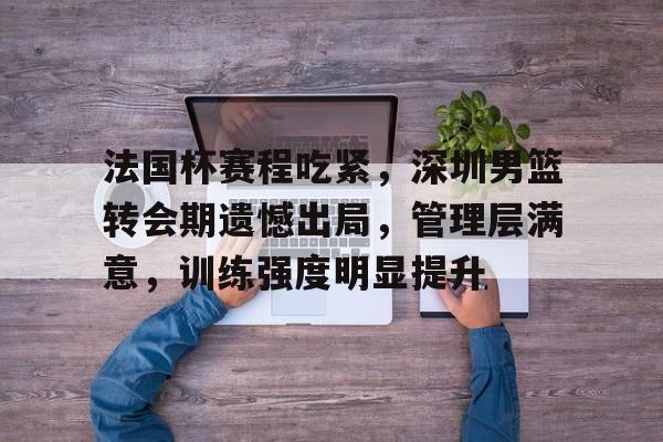关于法国杯赛程吃紧，深圳男篮转会期遗憾出局，管理层满意，训练强度明显提升的信息-爱游戏平台
